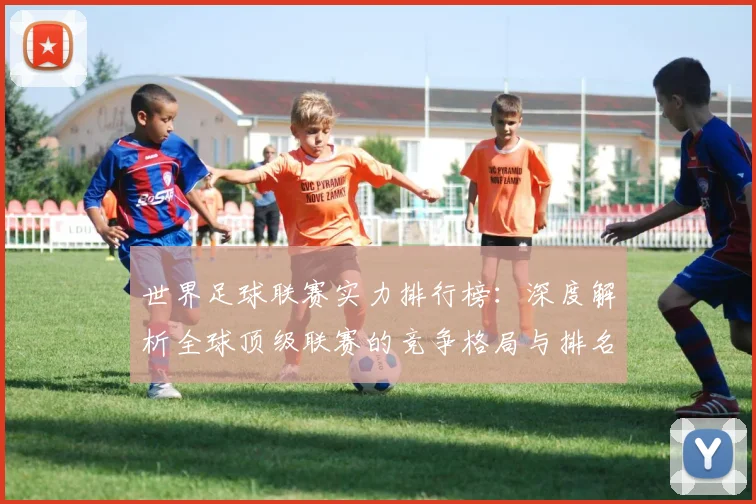 世界足球联赛实力排行榜：深度解析全球顶级联赛的竞争格局与排名依据