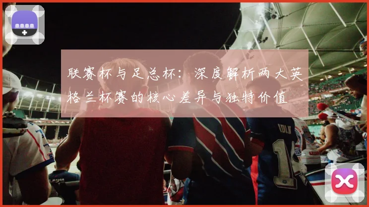 联赛杯与足总杯：深度解析两大英格兰杯赛的核心差异与独特价值