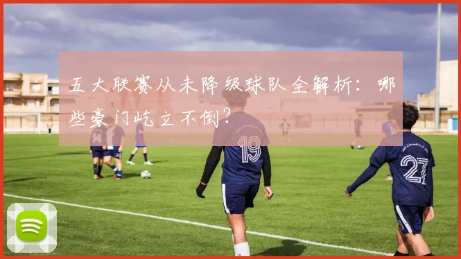 五大联赛从未降级球队全解析:哪些豪门屹立不倒?