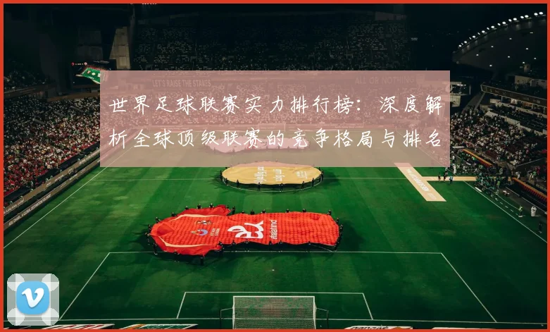 世界足球联赛实力排行榜：深度解析全球顶级联赛的竞争格局与排名依据