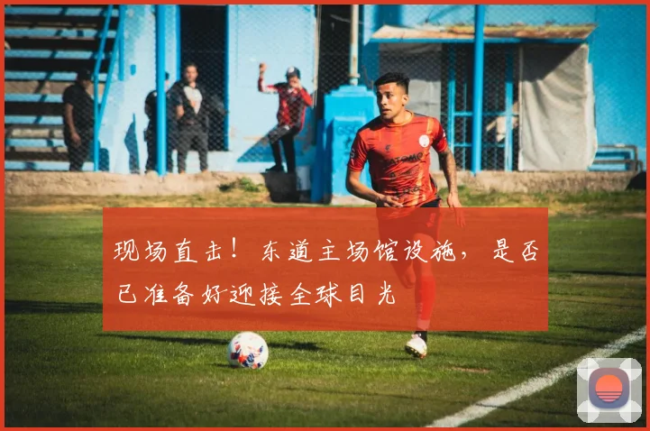 现场直击！东道主场馆设施，是否已准备好迎接全球目光