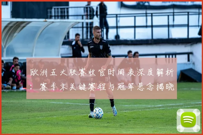 欧洲五大联赛收官时间表深度解析：赛季末关键赛程与冠军悬念揭晓时刻