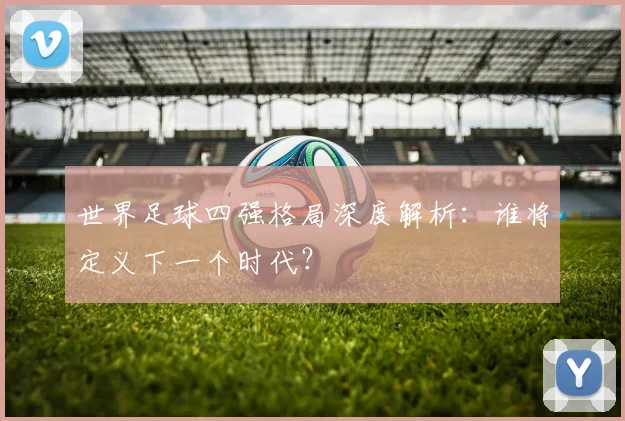 世界足球四强格局深度解析：谁将定义下一个时代？