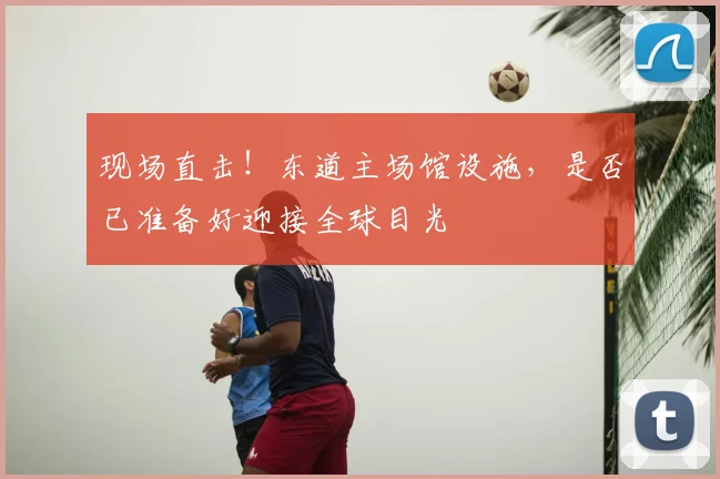 现场直击！东道主场馆设施，是否已准备好迎接全球目光